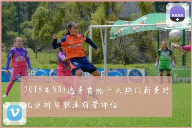 2018年NBA选秀首轮十大热门新秀对比分析与职业前景评估