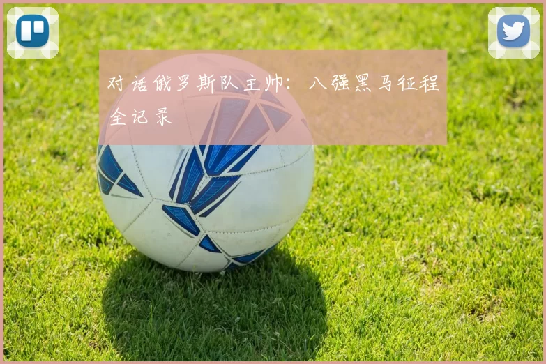 对话俄罗斯队主帅：八强黑马征程全记录