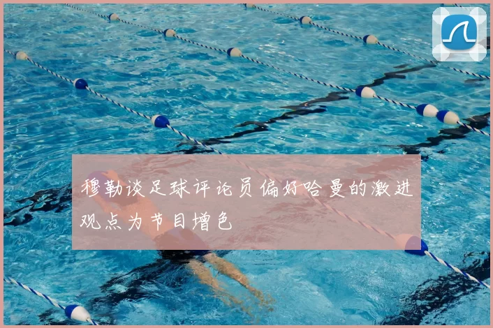 穆勒谈足球评论员偏好哈曼的激进观点为节目增色