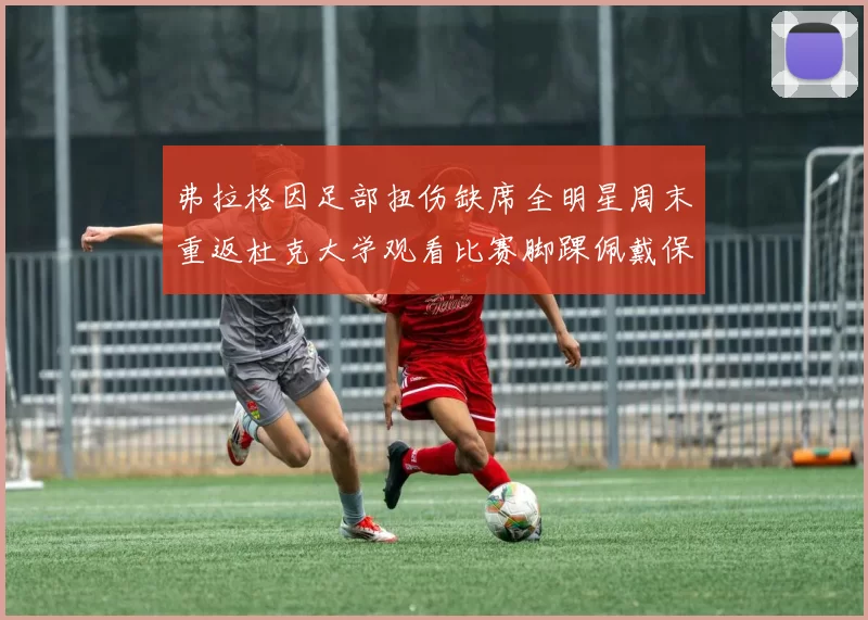 弗拉格因足部扭伤缺席全明星周末重返杜克大学观看比赛脚踝佩戴保护靴