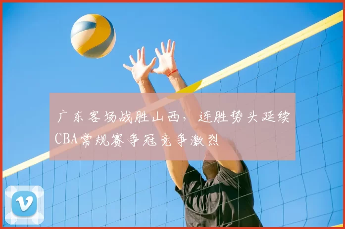 广东客场战胜山西,连胜势头延续CBA常规赛争冠竞争激烈