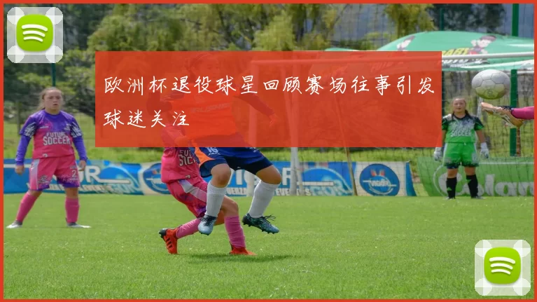 欧洲杯退役球星回顾赛场往事引发球迷关注