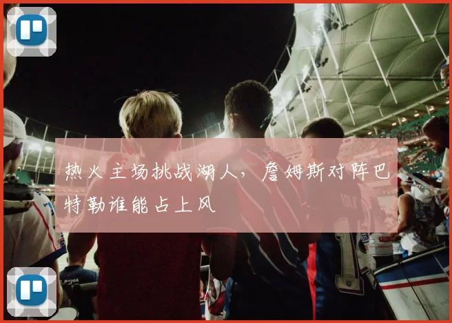 热火主场挑战湖人，詹姆斯对阵巴特勒谁能占上风