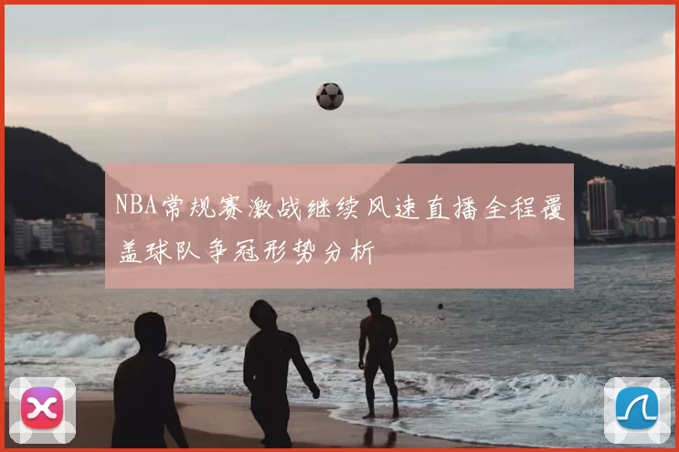 NBA常规赛激战继续风速直播全程覆盖球队争冠形势分析
