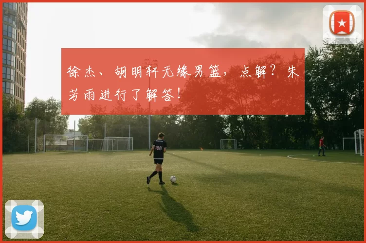 徐杰、胡明轩无缘男篮，点解？朱芳雨进行了解答！