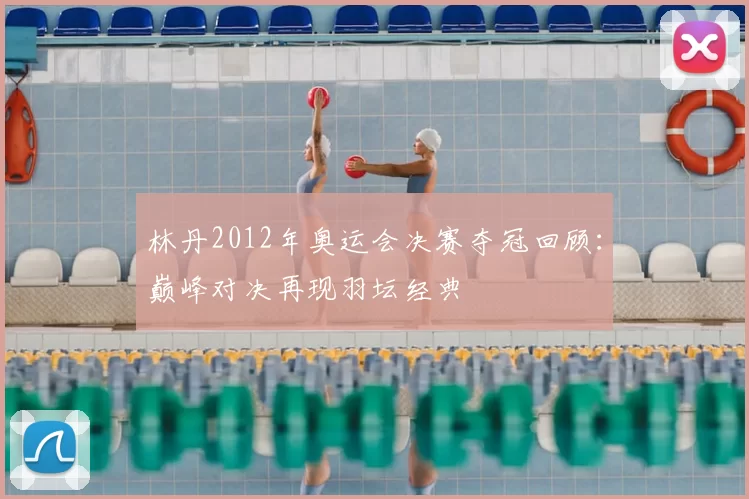 林丹2012年奥运会决赛夺冠回顾：巅峰对决再现羽坛经典
