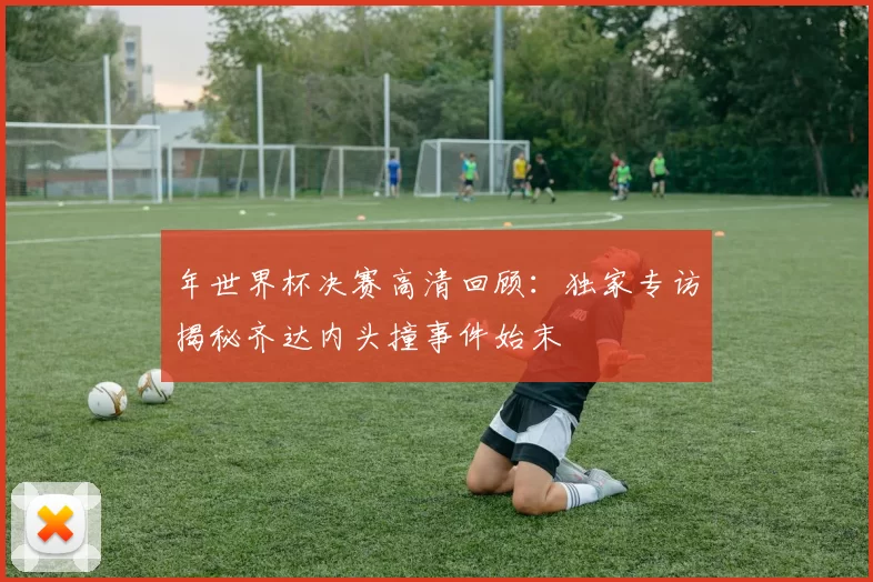 年世界杯决赛高清回顾:独家专访揭秘齐达内头撞事件始末