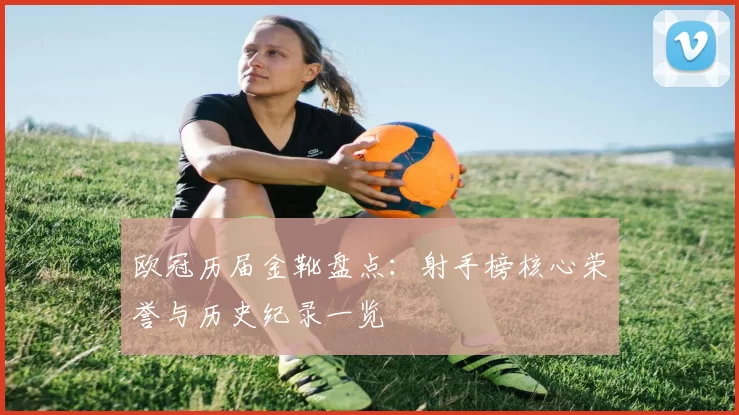 欧冠历届金靴盘点:射手榜核心荣誉与历史纪录一览