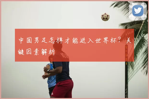 中国男足怎样才能进入世界杯?关键因素解析