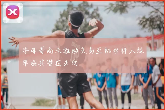字母哥尚未推动交易至凯尔特人绿军成其潜在去向