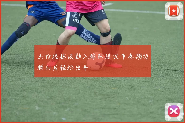 杰伦格林谈融入球队进攻节奏期待顺利后轻松出手