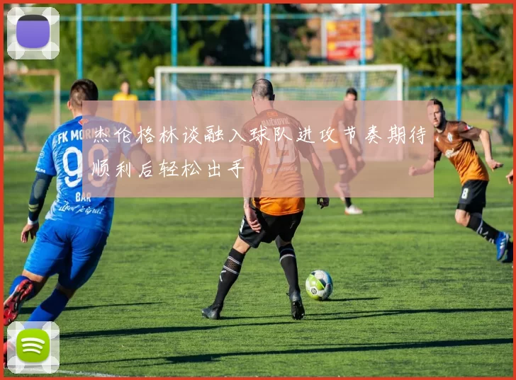 杰伦格林谈融入球队进攻节奏期待顺利后轻松出手