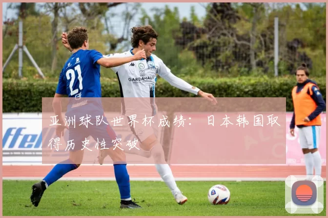 亚洲球队世界杯成绩:日本韩国取得历史性突破