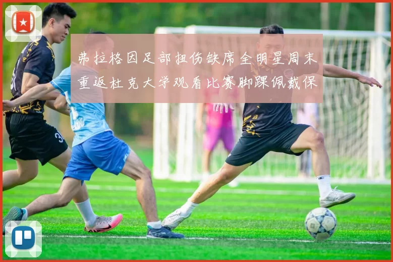 弗拉格因足部扭伤缺席全明星周末重返杜克大学观看比赛脚踝佩戴保护靴