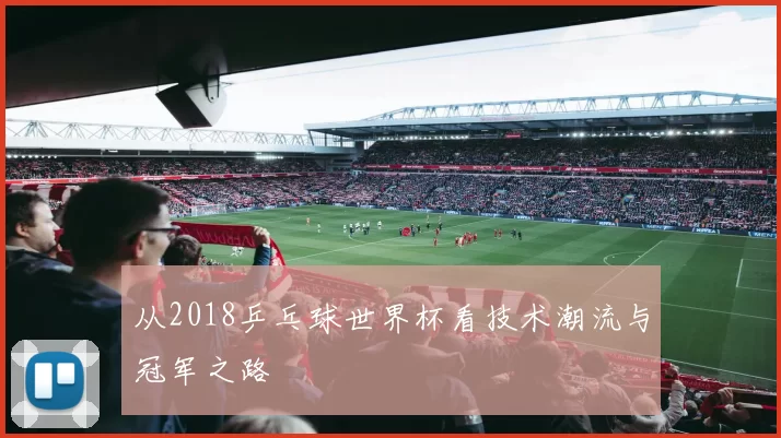 从2018乒乓球世界杯看技术潮流与冠军之路