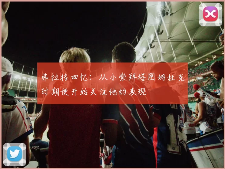 弗拉格回忆:从小崇拜塔图姆杜克时期便开始关注他的表现