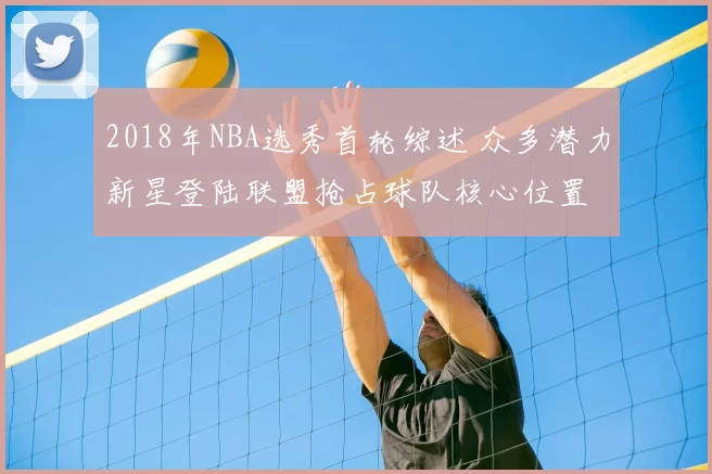 2018年NBA选秀首轮综述 众多潜力新星登陆联盟抢占球队核心位置