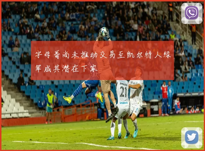 字母哥尚未推动交易至凯尔特人绿军成其潜在下家