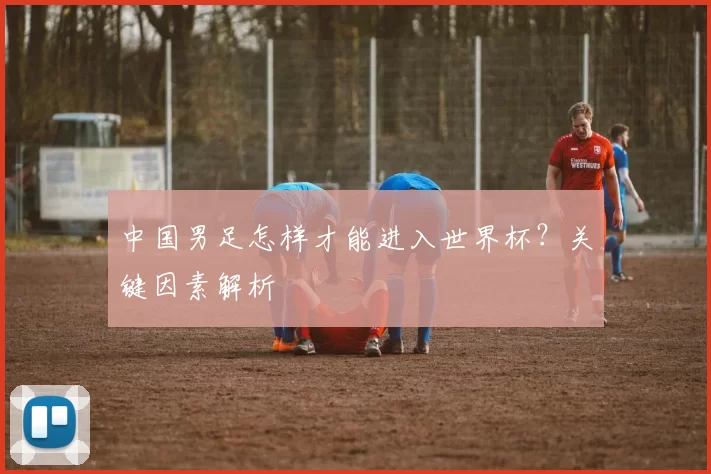 中国男足怎样才能进入世界杯?关键因素解析