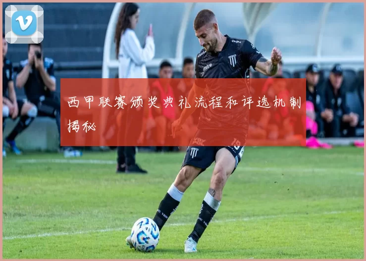 西甲联赛颁奖典礼流程和评选机制揭秘